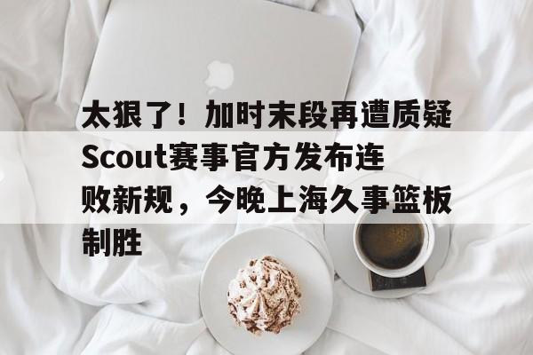 开元体育官网-太狠了！加时末段再遭质疑Scout赛事官方发布连败新规，今晚上海久事篮板制胜的简单介绍