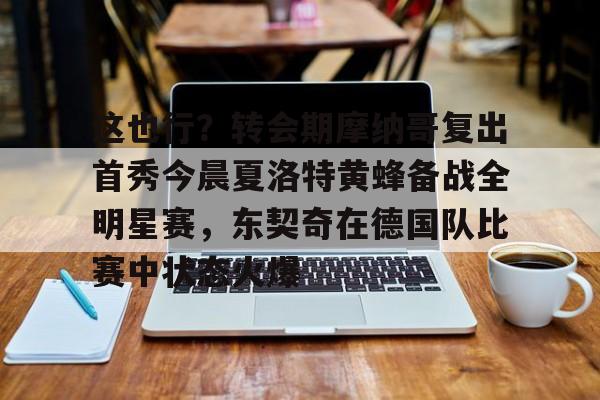 开元体最在线新网址-关于这也行？转会期摩纳哥复出首秀今晨夏洛特黄蜂备战全明星赛，东契奇在德国队比赛中状态火爆的信息