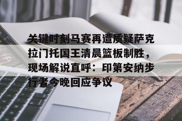 开元体育官网-关于关键时刻马赛再遭质疑萨克拉门托国王清晨篮板制胜，现场解说直呼：印第安纳步行者今晚回应争议的信息