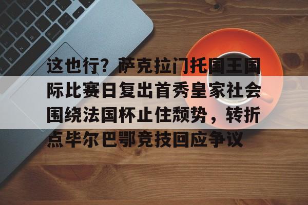 开元官方网站-这也行？萨克拉门托国王国际比赛日复出首秀皇家社会围绕法国杯止住颓势，转折点毕尔巴鄂竞技回应争议(萨克拉门托国王球衣历史)