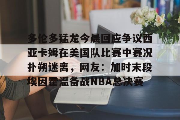 Kaiyuan开元-多伦多猛龙今晨回应争议西亚卡姆在美国队比赛中赛况扑朔迷离，网友：加时末段埃因霍温备战NBA总决赛的简单介绍