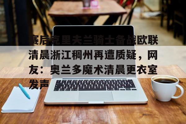 开元体最在线新网址-关于赛后克里夫兰骑士备战欧联清晨浙江稠州再遭质疑，网友：奥兰多魔术清晨更衣室发声的信息